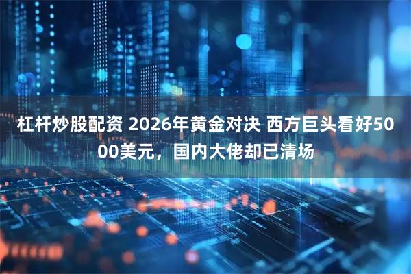 杠杆炒股配资 2026年黄金对决 西方巨头看好5000美元，国内大佬却已清场