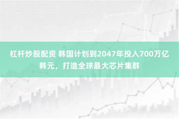 杠杆炒股配资 韩国计划到2047年投入700万亿韩元，打造全球最大芯片集群