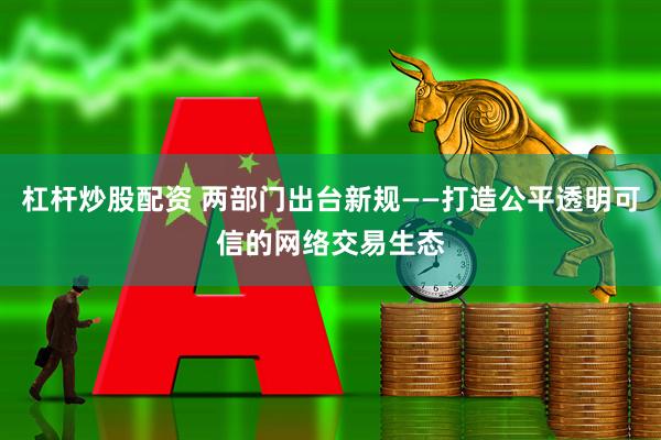 杠杆炒股配资 两部门出台新规——打造公平透明可信的网络交易生态