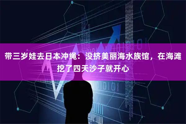 带三岁娃去日本冲绳：没挤美丽海水族馆，在海滩挖了四天沙子就开心
