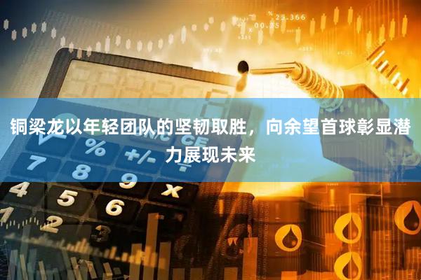 铜梁龙以年轻团队的坚韧取胜，向余望首球彰显潜力展现未来