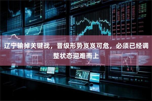 辽宁输掉关键战，晋级形势岌岌可危，必须已经调整状态迎难而上