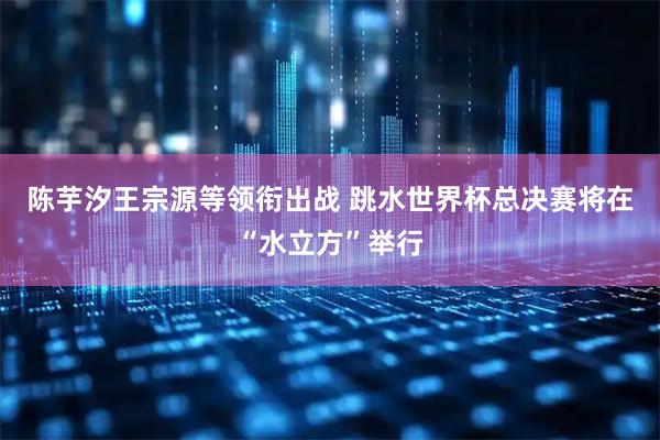 陈芋汐王宗源等领衔出战 跳水世界杯总决赛将在“水立方”举行