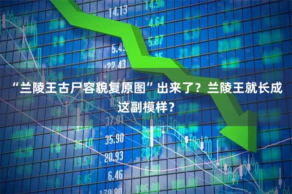 “兰陵王古尸容貌复原图”出来了？兰陵王就长成这副模样？