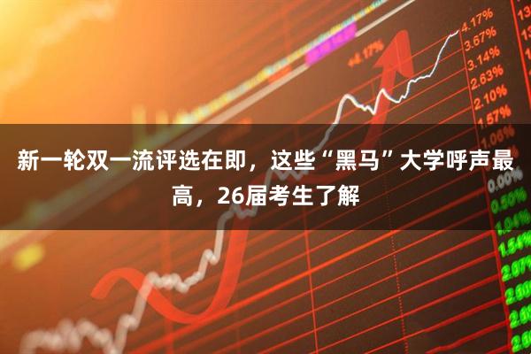新一轮双一流评选在即，这些“黑马”大学呼声最高，26届考生了解