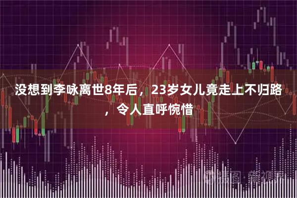 没想到李咏离世8年后，23岁女儿竟走上不归路，令人直呼惋惜