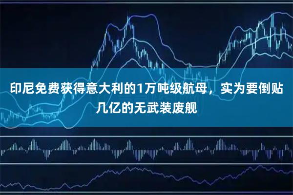 印尼免费获得意大利的1万吨级航母，实为要倒贴几亿的无武装废舰